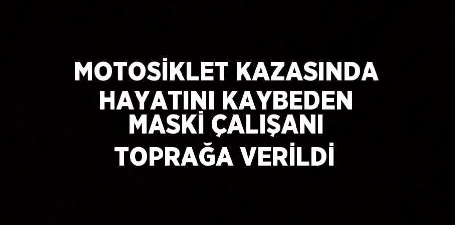 MOTOSİKLET KAZASINDA HAYATINI KAYBEDEN MASKİ ÇALIŞANI TOPRAĞA VERİLDİ