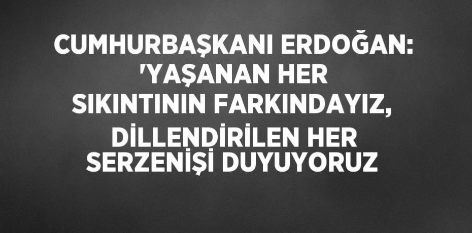 CUMHURBAŞKANI ERDOĞAN: 'YAŞANAN HER SIKINTININ FARKINDAYIZ, DİLLENDİRİLEN HER SERZENİŞİ DUYUYORUZ