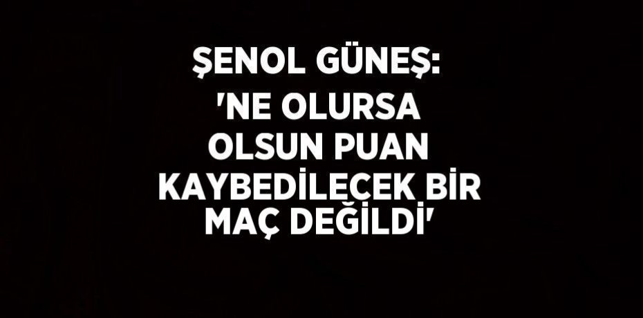 ŞENOL GÜNEŞ: 'NE OLURSA OLSUN PUAN KAYBEDİLECEK BİR MAÇ DEĞİLDİ'
