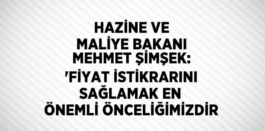 HAZİNE VE MALİYE BAKANI MEHMET ŞİMŞEK: 'FİYAT İSTİKRARINI SAĞLAMAK EN ÖNEMLİ ÖNCELİĞİMİZDİR