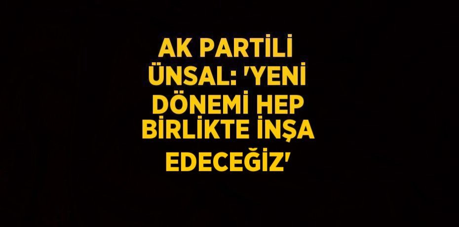 AK PARTİLİ ÜNSAL: 'YENİ DÖNEMİ HEP BİRLİKTE İNŞA EDECEĞİZ'