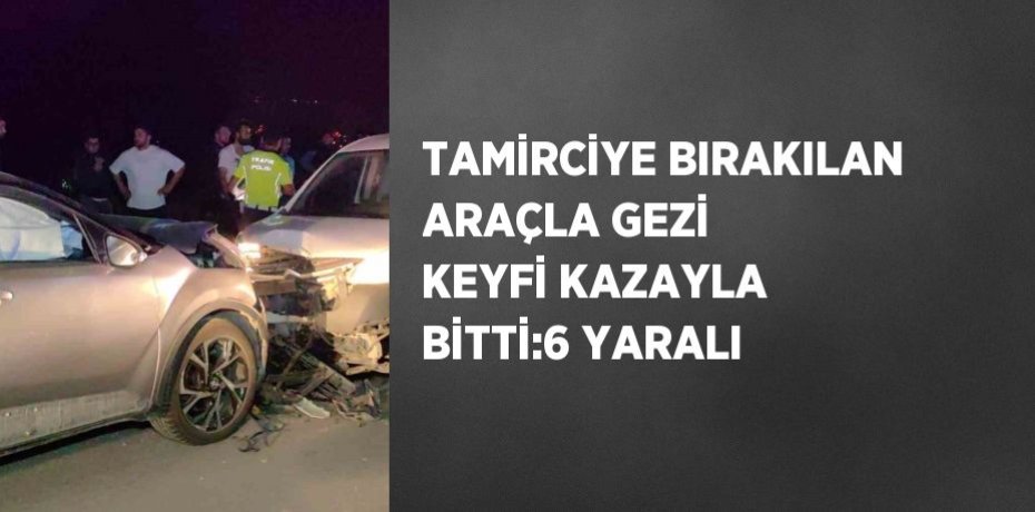 TAMİRCİYE BIRAKILAN ARAÇLA GEZİ KEYFİ KAZAYLA BİTTİ:6 YARALI