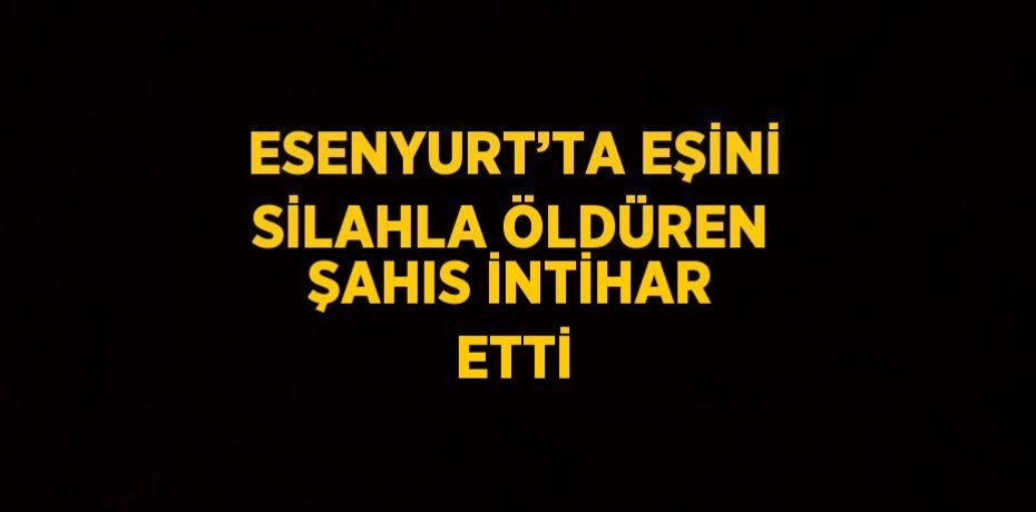 ESENYURT’TA EŞİNİ SİLAHLA ÖLDÜREN ŞAHIS İNTİHAR ETTİ