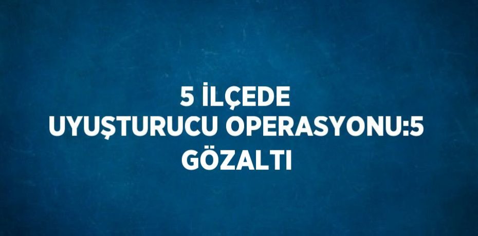 5 İLÇEDE UYUŞTURUCU OPERASYONU:5 GÖZALTI