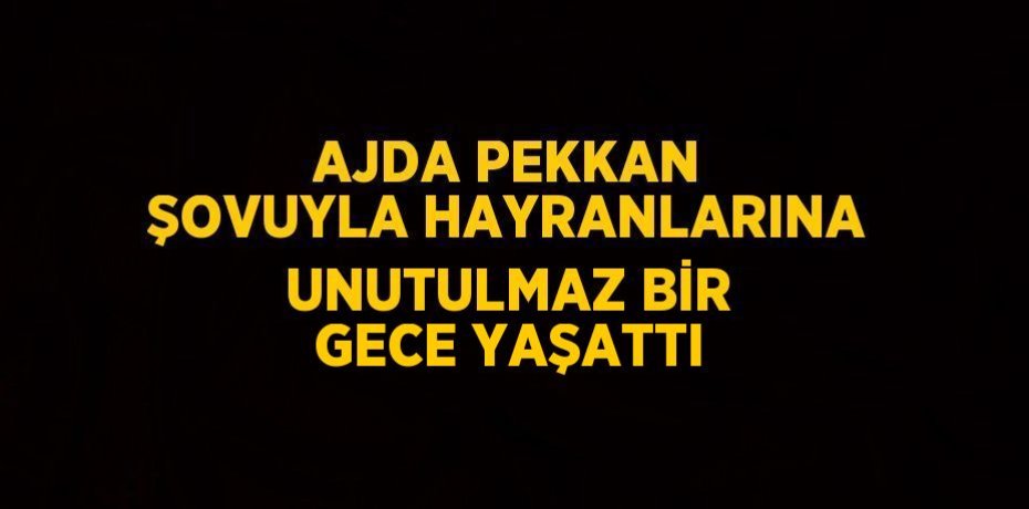 AJDA PEKKAN ŞOVUYLA HAYRANLARINA UNUTULMAZ BİR GECE YAŞATTI