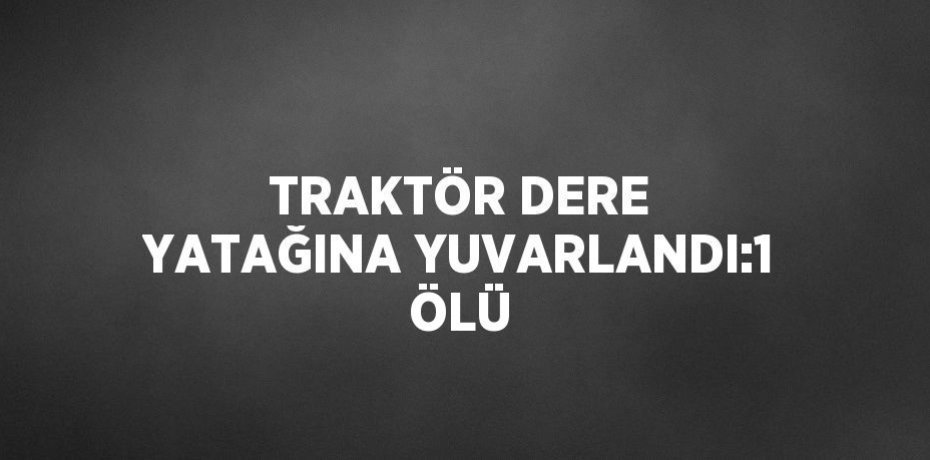 TRAKTÖR DERE YATAĞINA YUVARLANDI:1 ÖLÜ