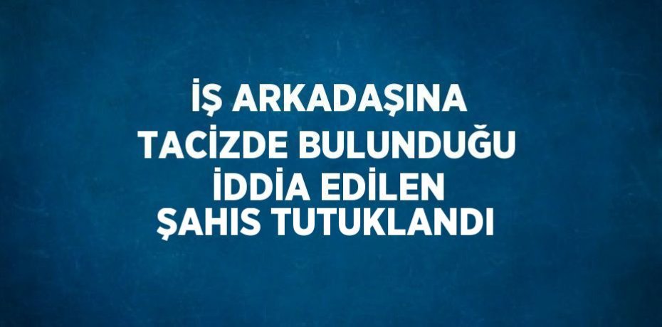 İŞ ARKADAŞINA TACİZDE BULUNDUĞU İDDİA EDİLEN ŞAHIS TUTUKLANDI