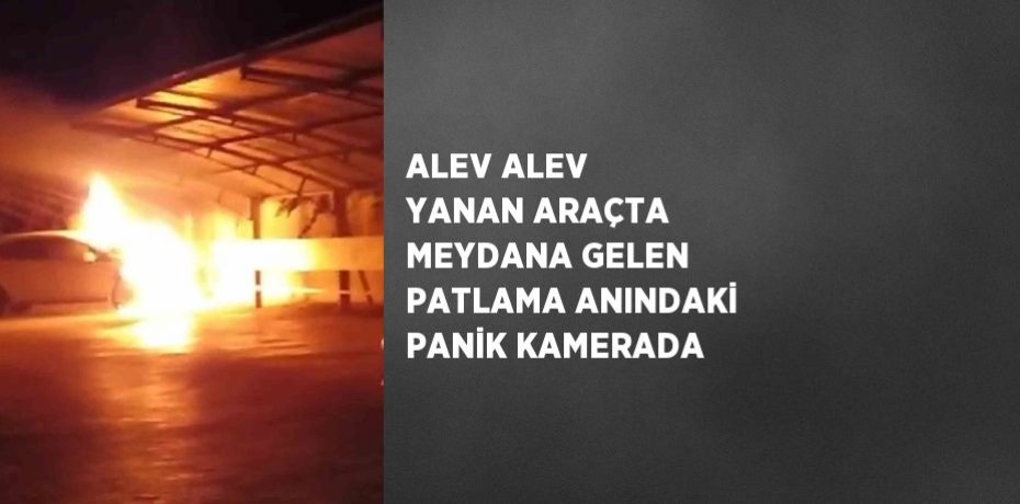 ALEV ALEV YANAN ARAÇTA MEYDANA GELEN PATLAMA ANINDAKİ PANİK KAMERADA