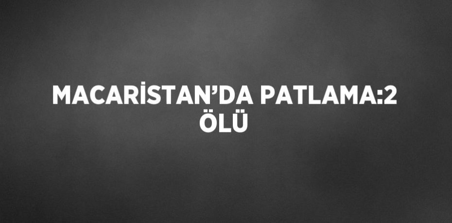 MACARİSTAN’DA PATLAMA:2 ÖLÜ
