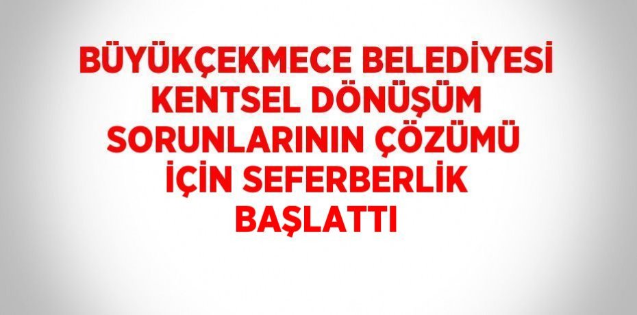 BÜYÜKÇEKMECE BELEDİYESİ KENTSEL DÖNÜŞÜM SORUNLARININ ÇÖZÜMÜ İÇİN SEFERBERLİK BAŞLATTI