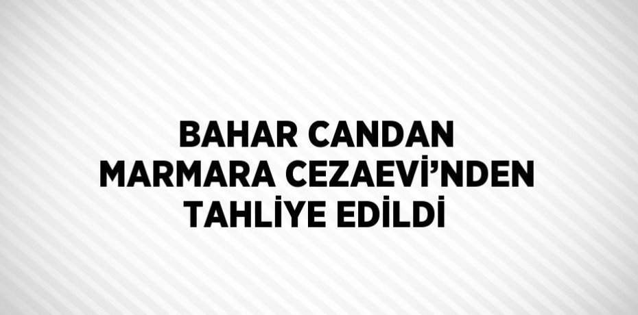 BAHAR CANDAN MARMARA CEZAEVİ’NDEN TAHLİYE EDİLDİ