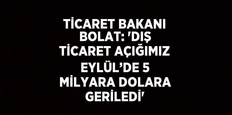 TİCARET BAKANI BOLAT: 'DIŞ TİCARET AÇIĞIMIZ EYLÜL’DE 5 MİLYARA DOLARA GERİLEDİ'