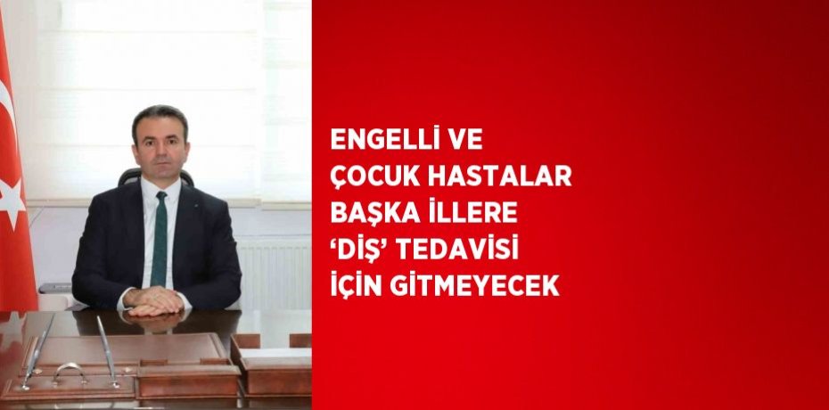 ENGELLİ VE ÇOCUK HASTALAR BAŞKA İLLERE ‘DİŞ’ TEDAVİSİ İÇİN GİTMEYECEK