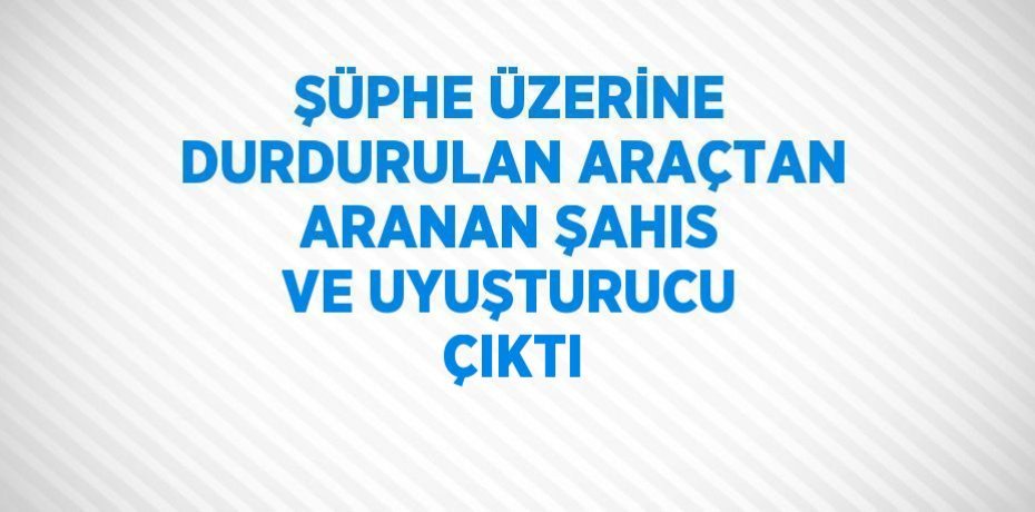 ŞÜPHE ÜZERİNE DURDURULAN ARAÇTAN ARANAN ŞAHIS VE UYUŞTURUCU ÇIKTI