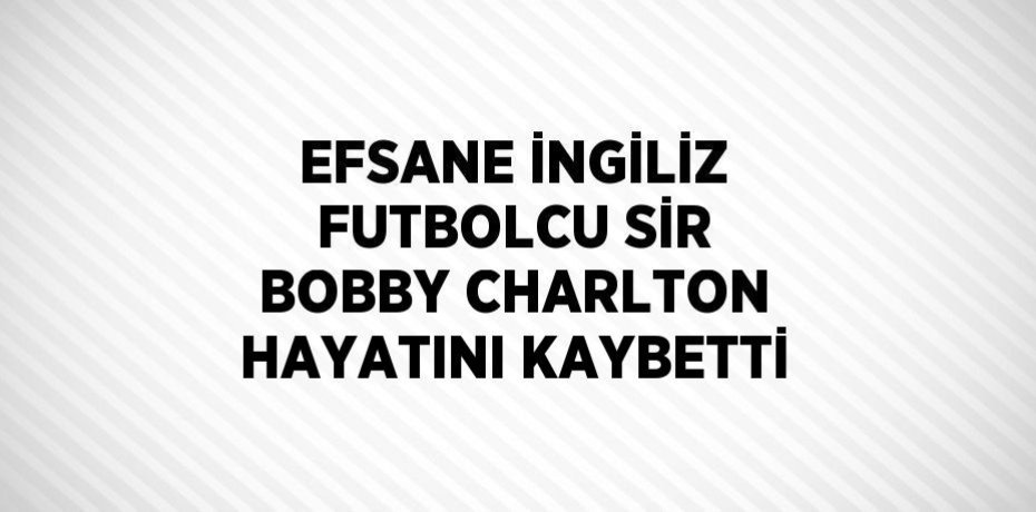 EFSANE İNGİLİZ FUTBOLCU SİR BOBBY CHARLTON HAYATINI KAYBETTİ