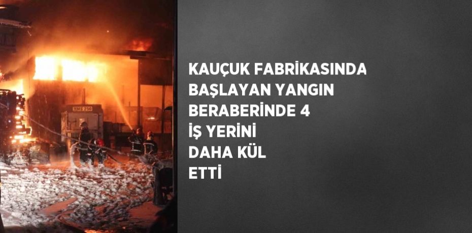 KAUÇUK FABRİKASINDA BAŞLAYAN YANGIN BERABERİNDE 4 İŞ YERİNİ DAHA KÜL ETTİ