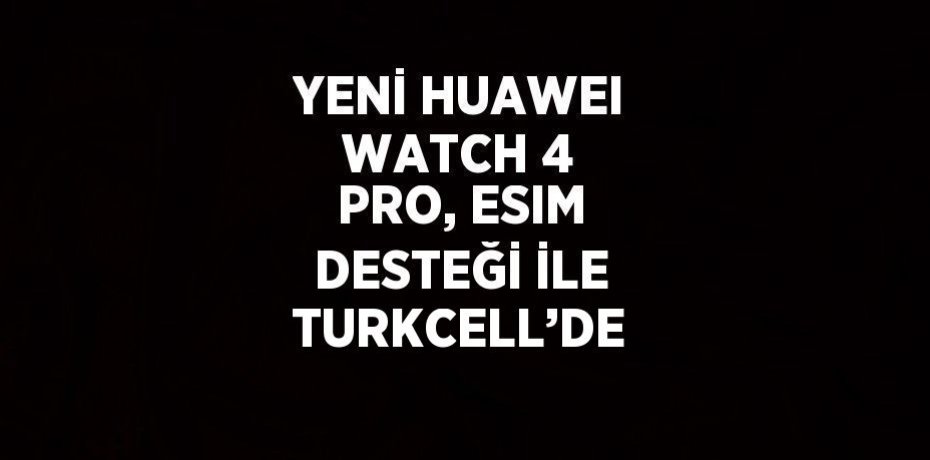 YENİ HUAWEI WATCH 4 PRO, ESIM DESTEĞİ İLE TURKCELL’DE
