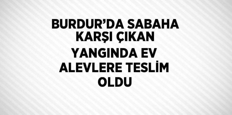 BURDUR’DA SABAHA KARŞI ÇIKAN YANGINDA EV ALEVLERE TESLİM OLDU