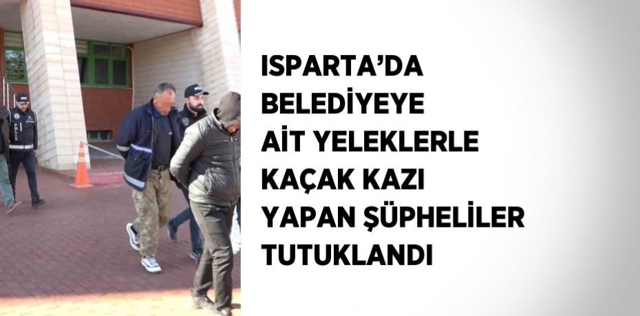 ISPARTA’DA BELEDİYEYE AİT YELEKLERLE KAÇAK KAZI YAPAN ŞÜPHELİLER TUTUKLANDI