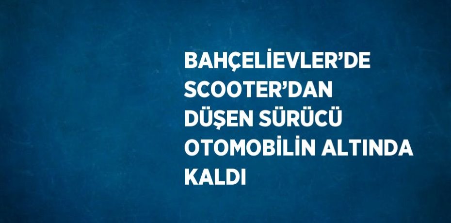 BAHÇELİEVLER’DE SCOOTER’DAN DÜŞEN SÜRÜCÜ OTOMOBİLİN ALTINDA KALDI