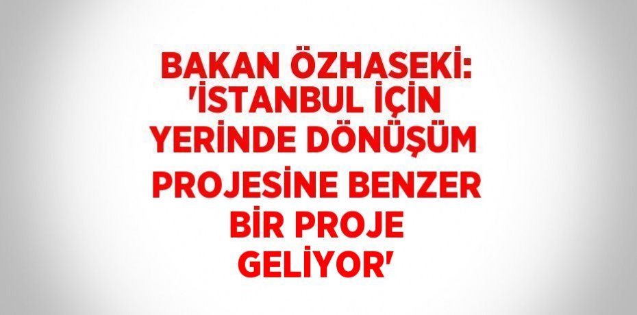 BAKAN ÖZHASEKİ: 'İSTANBUL İÇİN YERİNDE DÖNÜŞÜM PROJESİNE BENZER BİR PROJE GELİYOR'