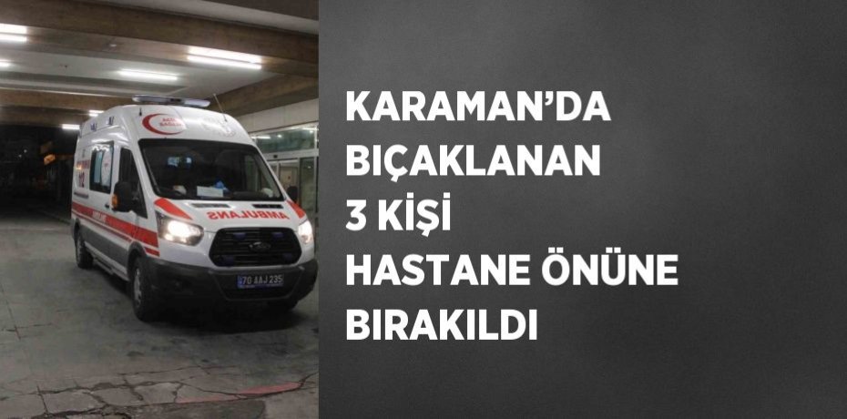 KARAMAN’DA BIÇAKLANAN 3 KİŞİ HASTANE ÖNÜNE BIRAKILDI