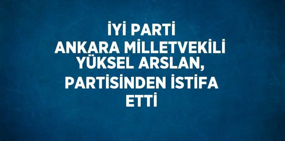 İYİ PARTİ ANKARA MİLLETVEKİLİ YÜKSEL ARSLAN, PARTİSİNDEN İSTİFA ETTİ