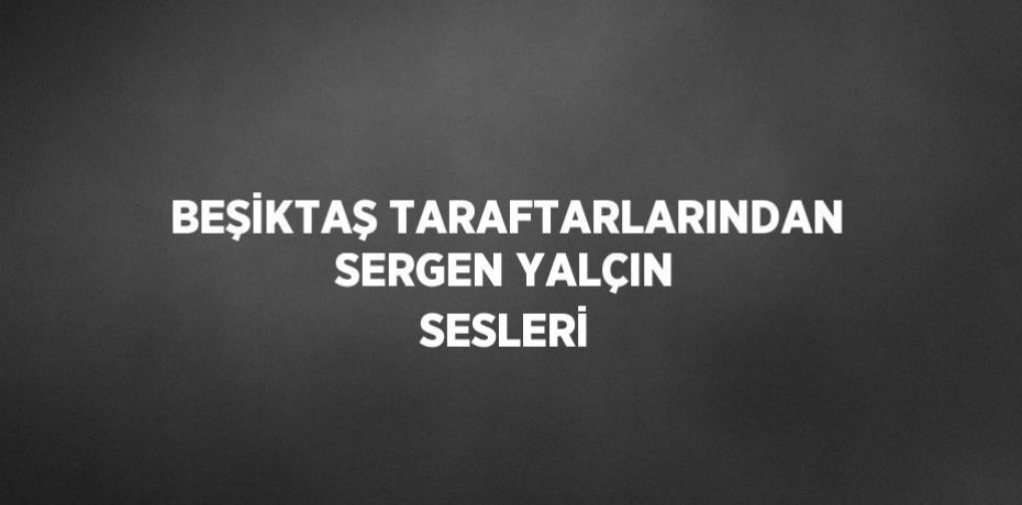 BEŞİKTAŞ TARAFTARLARINDAN SERGEN YALÇIN SESLERİ