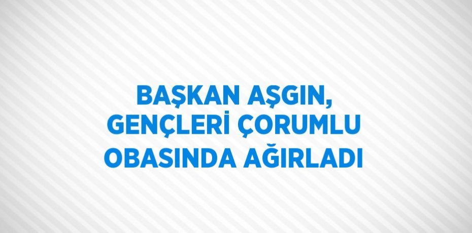 BAŞKAN AŞGIN, GENÇLERİ ÇORUMLU OBASINDA AĞIRLADI