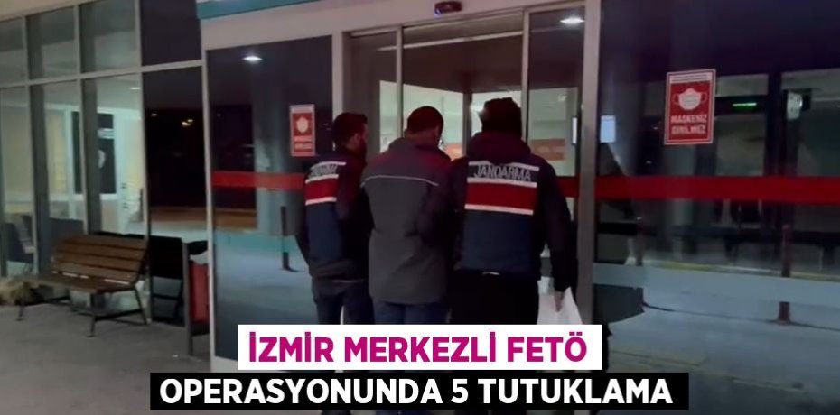 İZMİR MERKEZLİ FETÖ OPERASYONUNDA 5 TUTUKLAMA