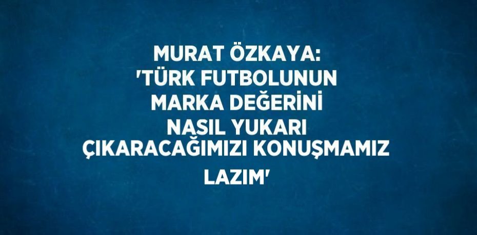 MURAT ÖZKAYA: 'TÜRK FUTBOLUNUN MARKA DEĞERİNİ NASIL YUKARI ÇIKARACAĞIMIZI KONUŞMAMIZ LAZIM'