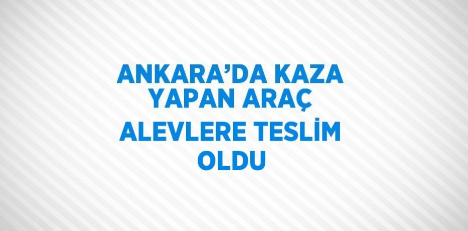 ANKARA’DA KAZA YAPAN ARAÇ ALEVLERE TESLİM OLDU