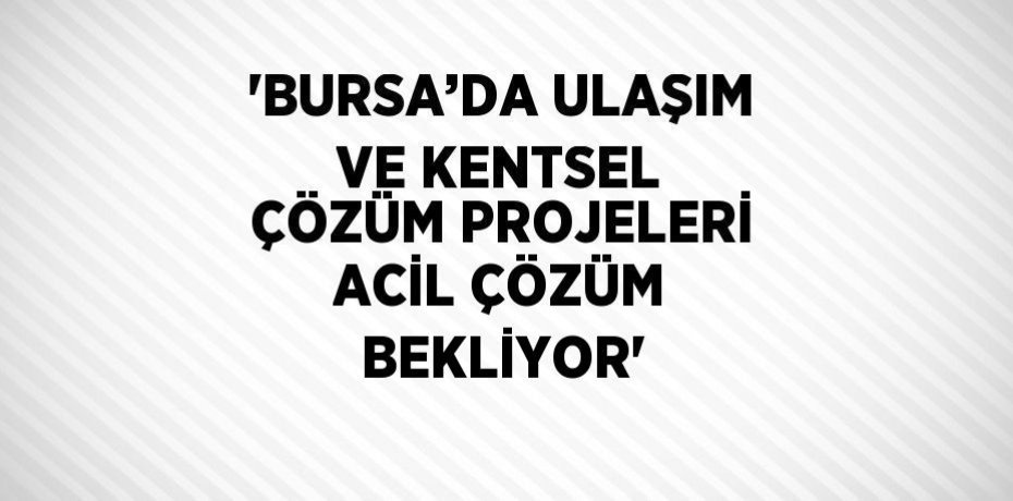'BURSA’DA ULAŞIM VE KENTSEL ÇÖZÜM PROJELERİ ACİL ÇÖZÜM BEKLİYOR'