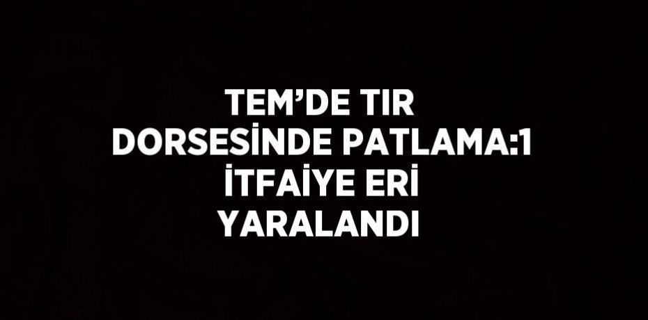 TEM’DE TIR DORSESİNDE PATLAMA:1 İTFAİYE ERİ YARALANDI