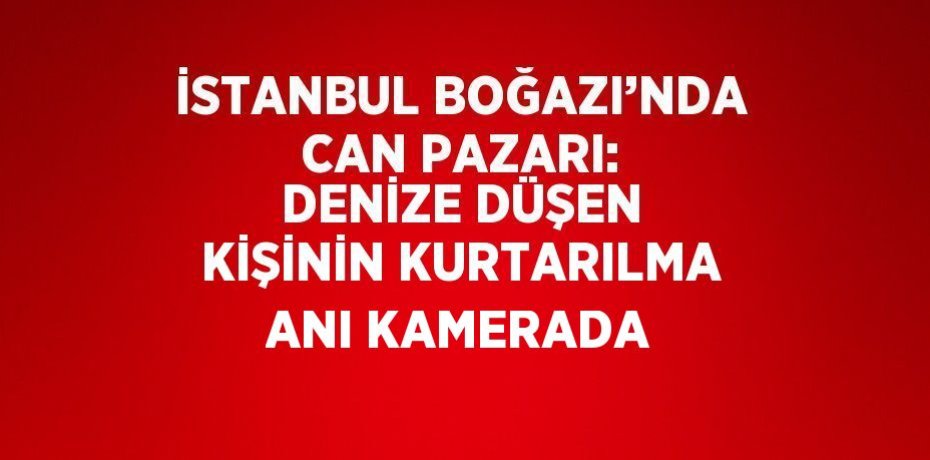 İSTANBUL BOĞAZI’NDA CAN PAZARI: DENİZE DÜŞEN KİŞİNİN KURTARILMA ANI KAMERADA