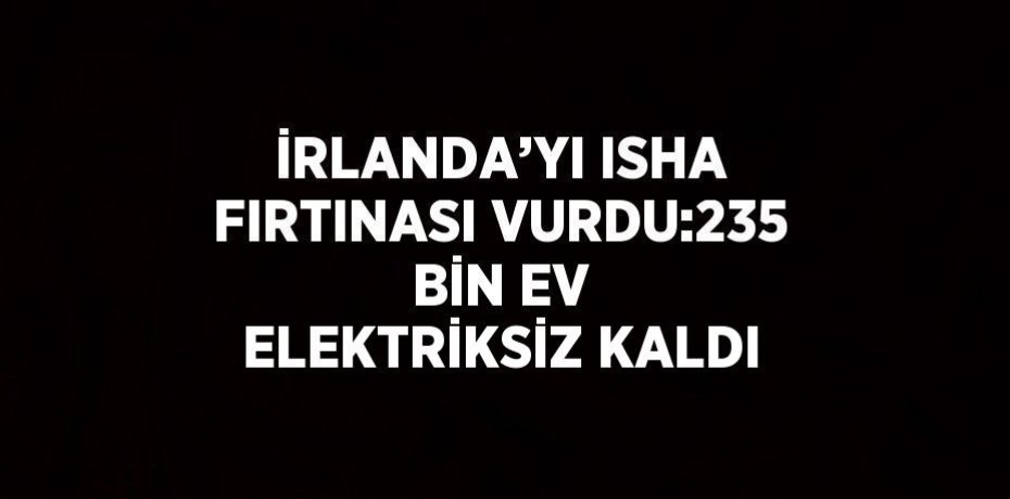 İRLANDA’YI ISHA FIRTINASI VURDU:235 BİN EV ELEKTRİKSİZ KALDI