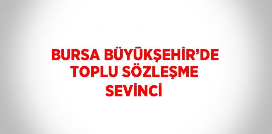 BURSA BÜYÜKŞEHİR’DE TOPLU SÖZLEŞME SEVİNCİ