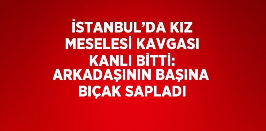 İSTANBUL’DA KIZ MESELESİ KAVGASI KANLI BİTTİ: ARKADAŞININ BAŞINA BIÇAK SAPLADI