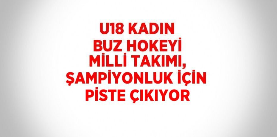 U18 KADIN BUZ HOKEYİ MİLLİ TAKIMI, ŞAMPİYONLUK İÇİN PİSTE ÇIKIYOR