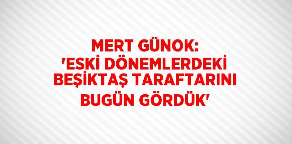 MERT GÜNOK: 'ESKİ DÖNEMLERDEKİ BEŞİKTAŞ TARAFTARINI BUGÜN GÖRDÜK'