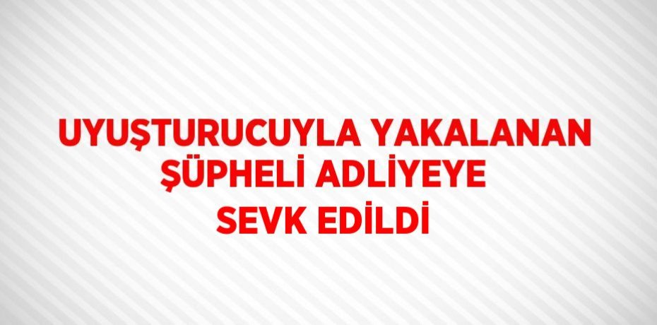 UYUŞTURUCUYLA YAKALANAN ŞÜPHELİ ADLİYEYE SEVK EDİLDİ