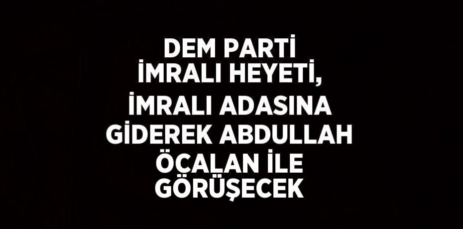 DEM PARTİ İMRALI HEYETİ, İMRALI ADASINA GİDEREK ABDULLAH ÖCALAN İLE GÖRÜŞECEK