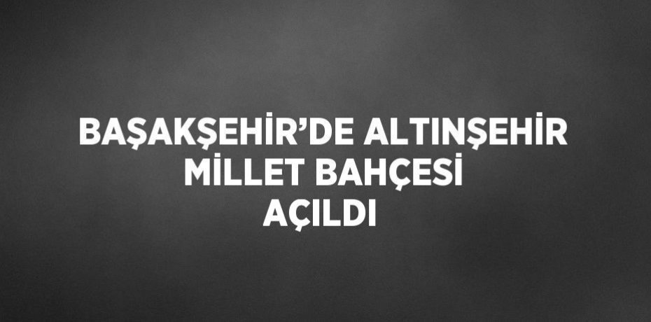 BAŞAKŞEHİR’DE ALTINŞEHİR MİLLET BAHÇESİ AÇILDI