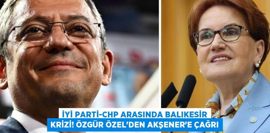 İYİ Parti-CHP arasında Balıkesir krizi! Özgür Özel'den Akşener’e Çağrı