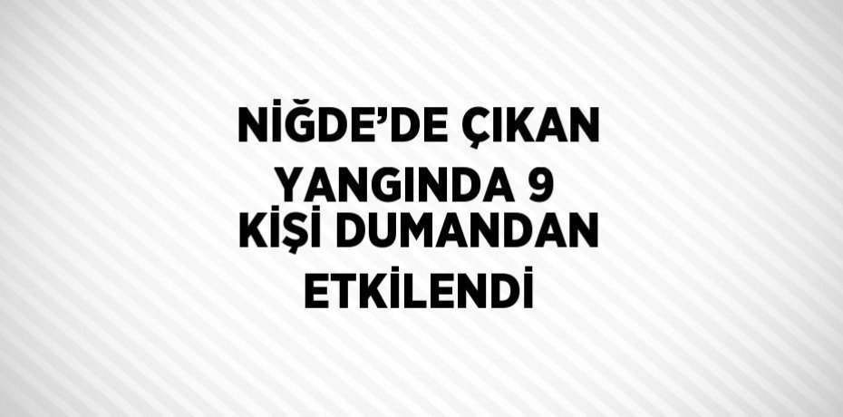 NİĞDE’DE ÇIKAN YANGINDA 9 KİŞİ DUMANDAN ETKİLENDİ