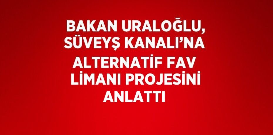 BAKAN URALOĞLU, SÜVEYŞ KANALI’NA ALTERNATİF FAV LİMANI PROJESİNİ ANLATTI