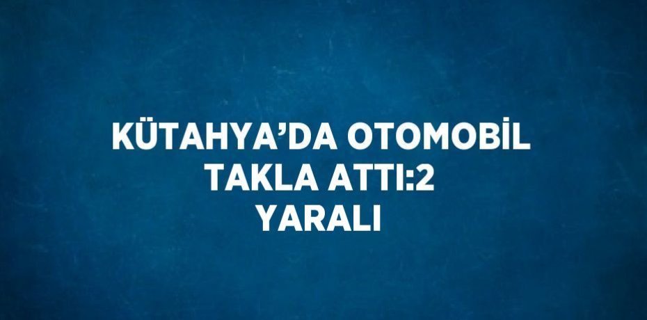 KÜTAHYA’DA OTOMOBİL TAKLA ATTI:2 YARALI