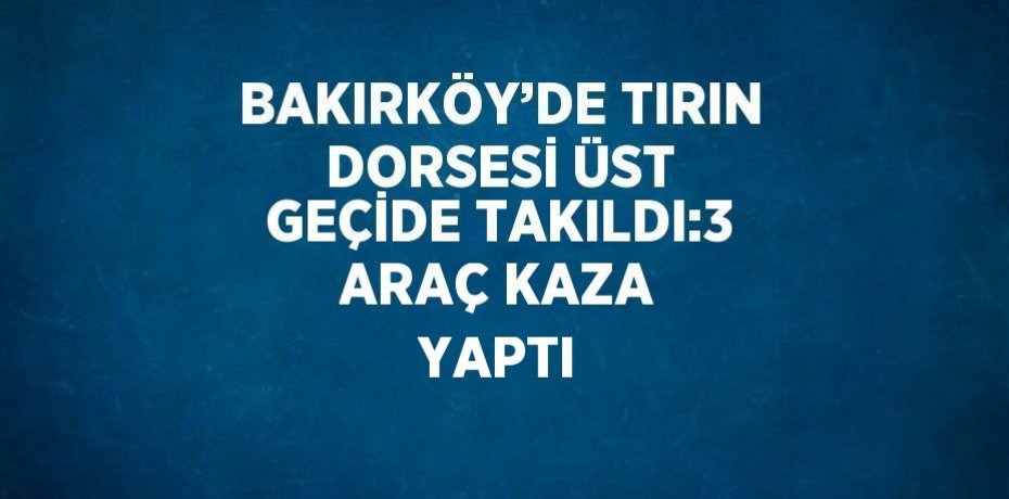 BAKIRKÖY’DE TIRIN DORSESİ ÜST GEÇİDE TAKILDI:3 ARAÇ KAZA YAPTI