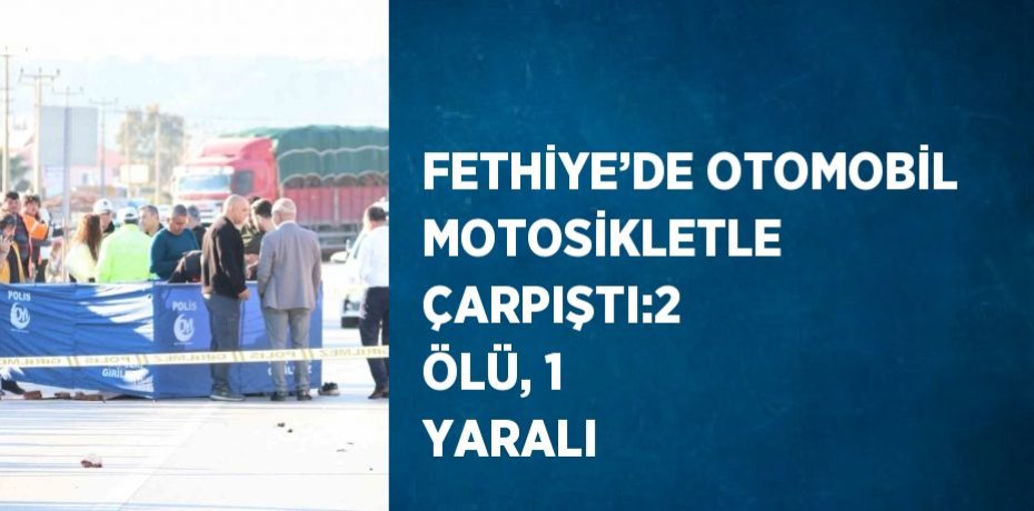 FETHİYE’DE OTOMOBİL MOTOSİKLETLE ÇARPIŞTI:2 ÖLÜ, 1 YARALI
