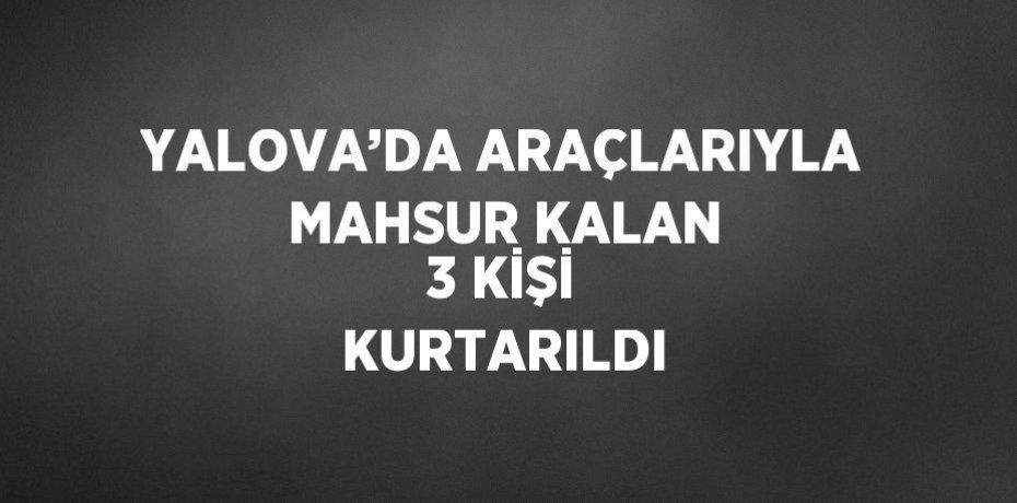 YALOVA’DA ARAÇLARIYLA MAHSUR KALAN 3 KİŞİ KURTARILDI